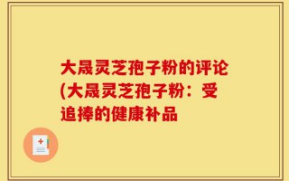 大晟灵芝孢子粉的评论(大晟灵芝孢子粉：受追捧的健康补品