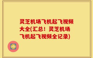 灵芝机场飞机起飞视频大全(汇总！灵芝机场飞机起飞视频全记录)