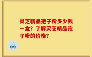 灵芝精品孢子粉多少钱一盒？了解灵芝精品孢子粉的价格？