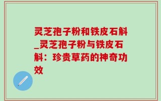 灵芝孢子粉和铁皮石斛_灵芝孢子粉与铁皮石斛：珍贵草药的神奇功效