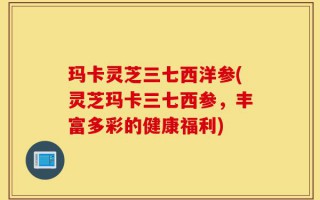 玛卡灵芝三七西洋参(灵芝玛卡三七西参，丰富多彩的健康福利)