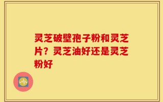灵芝破壁孢子粉和灵芝片？灵芝油好还是灵芝粉好