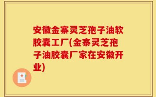 安徽金寨灵芝孢子油软胶囊工厂(金寨灵芝孢子油胶囊厂家在安徽开业)
