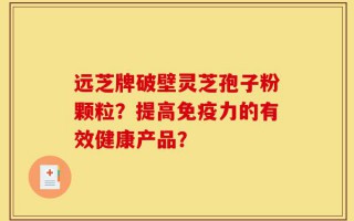 远芝牌破壁灵芝孢子粉颗粒？提高免疫力的有效健康产品？