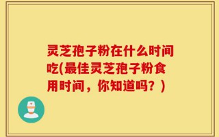 灵芝孢子粉在什么时间吃(最佳灵芝孢子粉食用时间，你知道吗？)