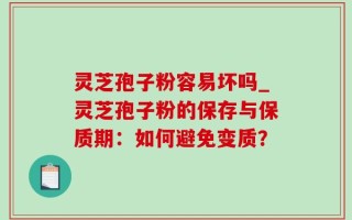 灵芝孢子粉容易坏吗_灵芝孢子粉的保存与保质期：如何避免变质？