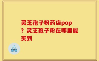 灵芝孢子粉药店pop？灵芝孢子粉在哪里能买到