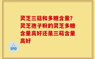 灵芝三菇和多糖含量？灵芝孢子粉的灵芝多糖含量高好还是三萜含量高好