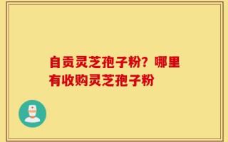 自贡灵芝孢子粉？哪里有收购灵芝孢子粉