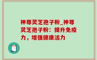 神尊灵芝孢子粉_神尊灵芝孢子粉：提升免疫力，增强健康活力
