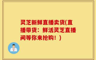 灵芝新鲜直播卖货(直播带货：鲜活灵芝直播间等你来抢购！)