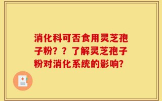 消化科可否食用灵芝孢子粉？？了解灵芝孢子粉对消化系统的影响？