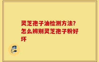灵芝孢子油检测方法？怎么辨别灵芝孢子粉好坏