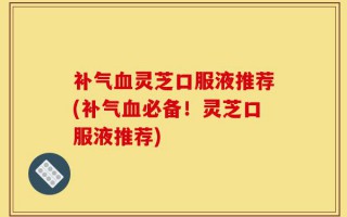 补气血灵芝口服液推荐(补气血必备！灵芝口服液推荐)