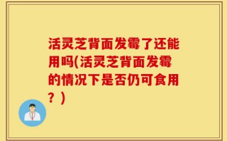 活灵芝背面发霉了还能用吗(活灵芝背面发霉的情况下是否仍可食用？)