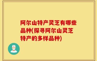 阿尔山特产灵芝有哪些品种(探寻阿尔山灵芝特产的多样品种)