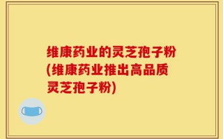 维康药业的灵芝孢子粉(维康药业推出高品质灵芝孢子粉)