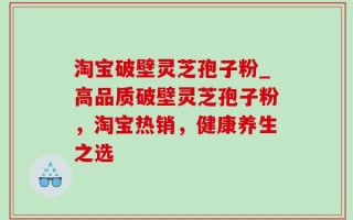 淘宝破壁灵芝孢子粉_高品质破壁灵芝孢子粉，淘宝热销，健康养生之选