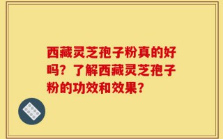 西藏灵芝孢子粉真的好吗？了解西藏灵芝孢子粉的功效和效果？