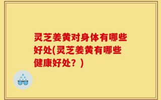 灵芝姜黄对身体有哪些好处(灵芝姜黄有哪些健康好处？)