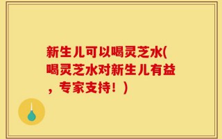 新生儿可以喝灵芝水(喝灵芝水对新生儿有益，专家支持！)
