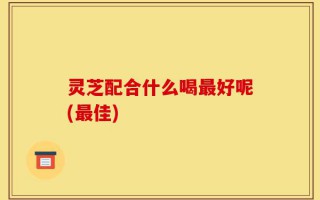灵芝配合什么喝最好呢(最佳)