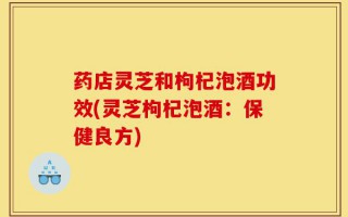 药店灵芝和枸杞泡酒功效(灵芝枸杞泡酒：保健良方)