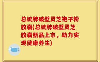 总统牌破壁灵芝袍子粉胶囊(总统牌破壁灵芝胶囊新品上市，助力实现健康养生)