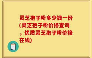 灵芝孢子粉多少钱一份(灵芝孢子粉价格查询，优质灵芝孢子粉价格在线)