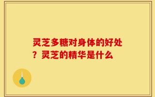 灵芝多糖对身体的好处？灵芝的精华是什么