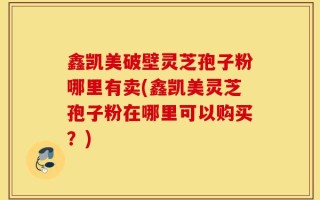 鑫凯美破壁灵芝孢子粉哪里有卖(鑫凯美灵芝孢子粉在哪里可以购买？)