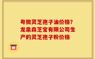 粤微灵芝孢子油价格？龙泉森芝宝有限公司生产的灵芝孢子粉价格