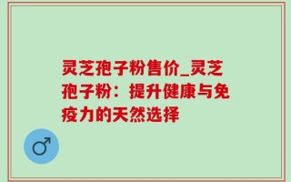 灵芝孢子粉售价_灵芝孢子粉：提升健康与免疫力的天然选择
