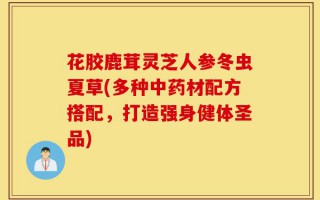 花胶鹿茸灵芝人参冬虫夏草(多种中药材配方搭配，打造强身健体圣品)