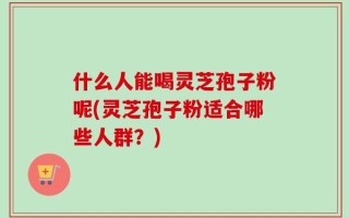 什么人能喝灵芝孢子粉呢(灵芝孢子粉适合哪些人群？)