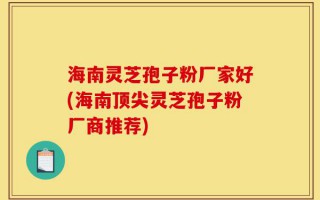 海南灵芝孢子粉厂家好(海南顶尖灵芝孢子粉厂商推荐)