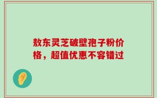敖东灵芝破壁孢子粉价格，超值优惠不容错过
