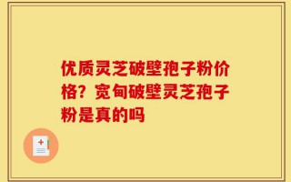 优质灵芝破壁孢子粉价格？宽甸破壁灵芝孢子粉是真的吗