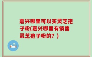 嘉兴哪里可以买灵芝孢子粉(嘉兴哪里有销售灵芝孢子粉的？)