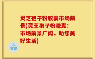 灵芝孢子粉胶囊市场前景(灵芝孢子粉胶囊：市场前景广阔，助您美好生活)