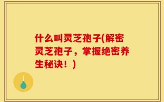 什么叫灵芝孢子(解密灵芝孢子，掌握绝密养生秘诀！)