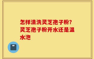 怎样清洗灵芝孢子粉？灵芝孢子粉开水还是温水泡