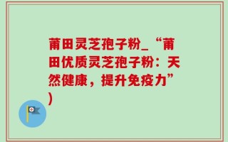 莆田灵芝孢子粉_“莆田优质灵芝孢子粉：天然健康，提升免疫力”)