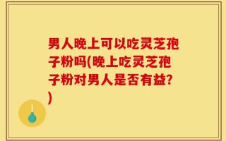 男人晚上可以吃灵芝孢子粉吗(晚上吃灵芝孢子粉对男人是否有益？)