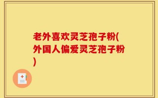 老外喜欢灵芝孢子粉(外国人偏爱灵芝孢子粉)