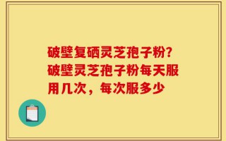 破壁复硒灵芝孢子粉？破壁灵芝孢子粉每天服用几次，每次服多少