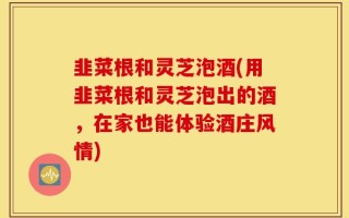 韭菜根和灵芝泡酒(用韭菜根和灵芝泡出的酒，在家也能体验酒庄风情)