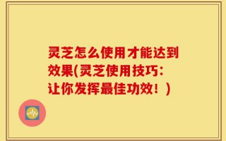 灵芝怎么使用才能达到效果(灵芝使用技巧：让你发挥最佳功效！)