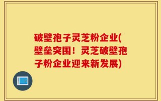 破壁孢子灵芝粉企业(壁垒突围！灵芝破壁孢子粉企业迎来新发展)