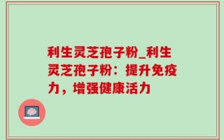 利生灵芝孢子粉_利生灵芝孢子粉：提升免疫力，增强健康活力